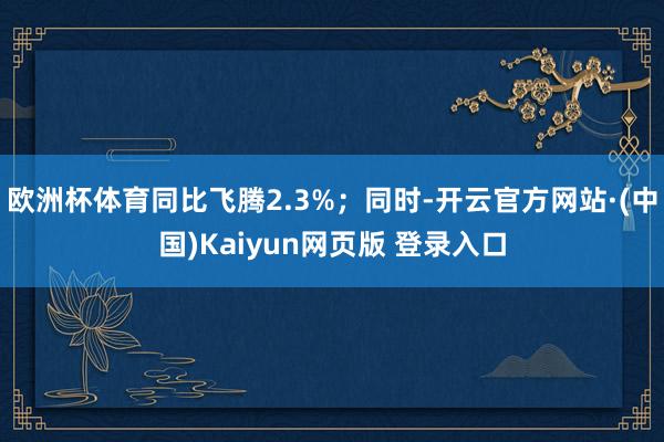 欧洲杯体育同比飞腾2.3%;同时-开云官方网站·(中国)Kaiyun网页版 登录入口