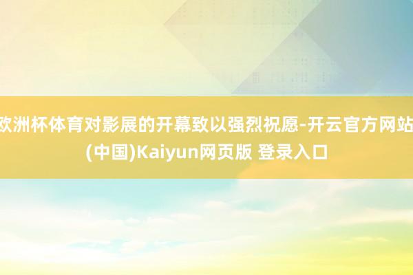 欧洲杯体育对影展的开幕致以强烈祝愿-开云官方网站·(中国)Kaiyun网页版 登录入口