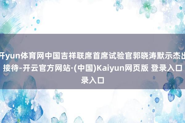开yun体育网中国吉祥联席首席试验官郭晓涛默示杰出接待-开云官方网站·(中国)Kaiyun网页版 登录入口