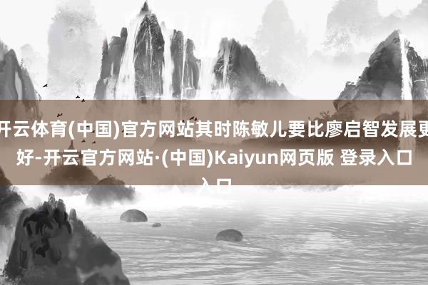 开云体育(中国)官方网站其时陈敏儿要比廖启智发展更好-开云官方网站·(中国)Kaiyun网页版 登录入口