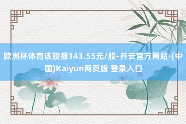 欧洲杯体育该股报143.55元/股-开云官方网站·(中国)Kaiyun网页版 登录入口