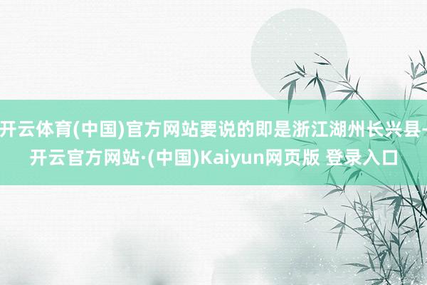开云体育(中国)官方网站要说的即是浙江湖州长兴县-开云官方网站·(中国)Kaiyun网页版 登录入口