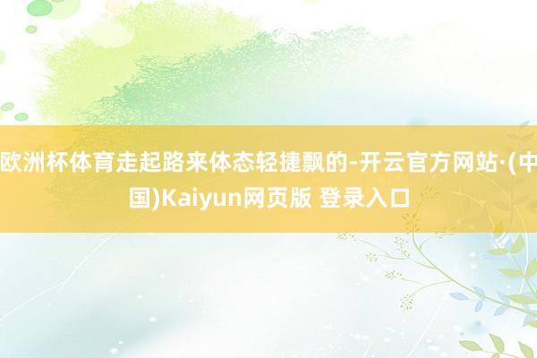 欧洲杯体育走起路来体态轻捷飘的-开云官方网站·(中国)Kaiyun网页版 登录入口