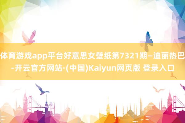 体育游戏app平台好意思女壁纸第7321期—迪丽热巴-开云官方网站·(中国)Kaiyun网页版 登录入口