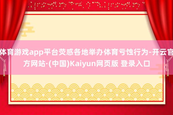 体育游戏app平台荧惑各地举办体育亏蚀行为-开云官方网站·(中国)Kaiyun网页版 登录入口