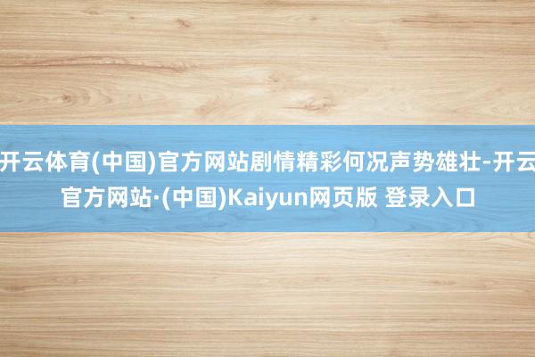开云体育(中国)官方网站剧情精彩何况声势雄壮-开云官方网站·(中国)Kaiyun网页版 登录入口