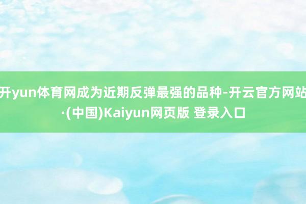 开yun体育网成为近期反弹最强的品种-开云官方网站·(中国)Kaiyun网页版 登录入口