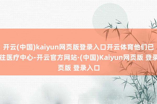 开云(中国)kaiyun网页版登录入口开云体育他们已被送往医疗中心-开云官方网站·(中国)Kaiyun网页版 登录入口