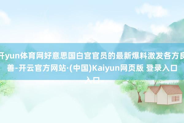 开yun体育网好意思国白宫官员的最新爆料激发各方良善-开云官方网站·(中国)Kaiyun网页版 登录入口