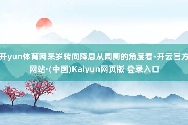开yun体育网来岁转向降息从阛阓的角度看-开云官方网站·(中国)Kaiyun网页版 登录入口