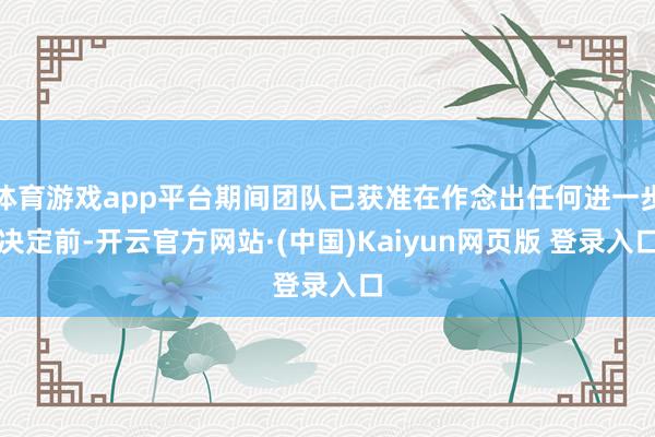 体育游戏app平台期间团队已获准在作念出任何进一步决定前-开云官方网站·(中国)Kaiyun网页版 登录入口