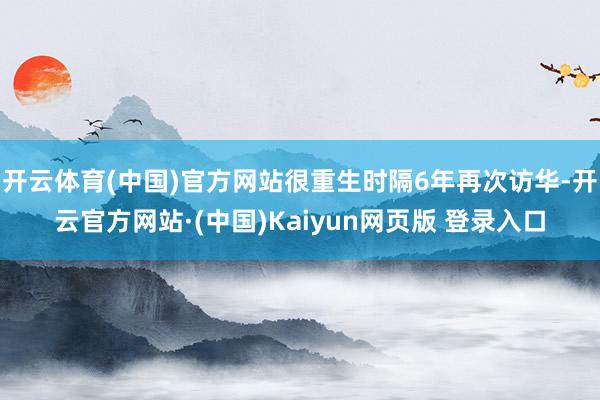开云体育(中国)官方网站很重生时隔6年再次访华-开云官方网站·(中国)Kaiyun网页版 登录入口