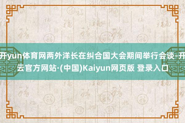 开yun体育网两外洋长在纠合国大会期间举行会谈-开云官方网站·(中国)Kaiyun网页版 登录入口