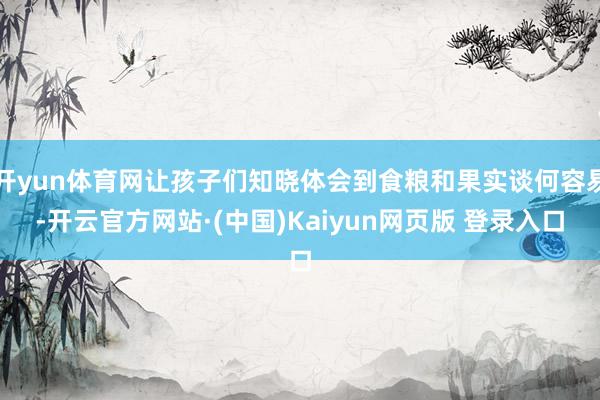开yun体育网让孩子们知晓体会到食粮和果实谈何容易-开云官方网站·(中国)Kaiyun网页版 登录入口