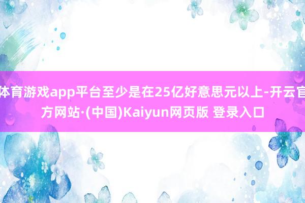 体育游戏app平台至少是在25亿好意思元以上-开云官方网站·(中国)Kaiyun网页版 登录入口