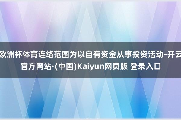 欧洲杯体育连络范围为以自有资金从事投资活动-开云官方网站·(中国)Kaiyun网页版 登录入口