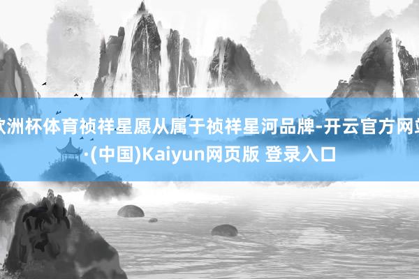 欧洲杯体育祯祥星愿从属于祯祥星河品牌-开云官方网站·(中国)Kaiyun网页版 登录入口