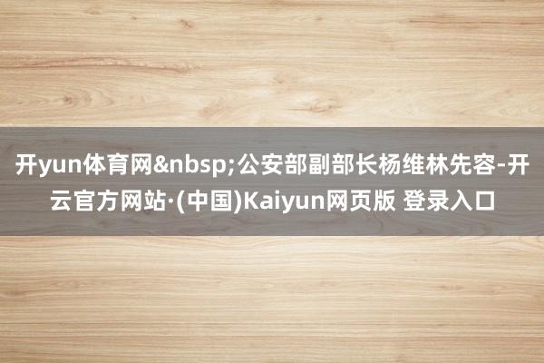 开yun体育网&nbsp;公安部副部长杨维林先容-开云官方网站·(中国)Kaiyun网页版 登录入口